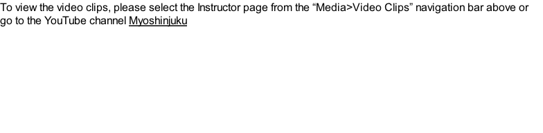 To view the video clips, please select the Instructor page from the “Media>Video Clips” navigation bar above or go to the YouTube channel Myoshinjuku